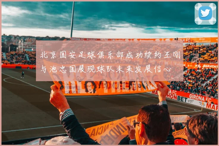 北京国安足球俱乐部成功续约王刚与池忠国展现球队未来发展信心