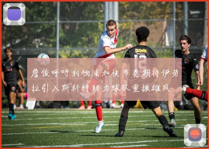 詹俊呼吁利物浦加快节奏期待伊劳拉引入斯科特助力球队重振雄风