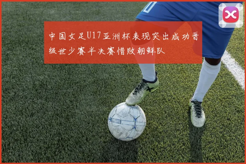 中国女足U17亚洲杯表现突出成功晋级世少赛半决赛惜败朝鲜队