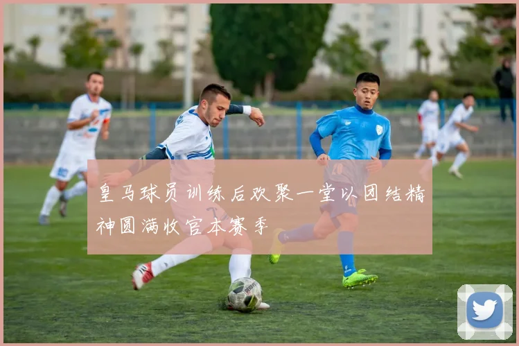 皇马球员训练后欢聚一堂以团结精神圆满收官本赛季