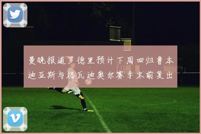 曼晚报道罗德里预计下周回归鲁本迪亚斯与格瓦迪奥尔赛季末前复出