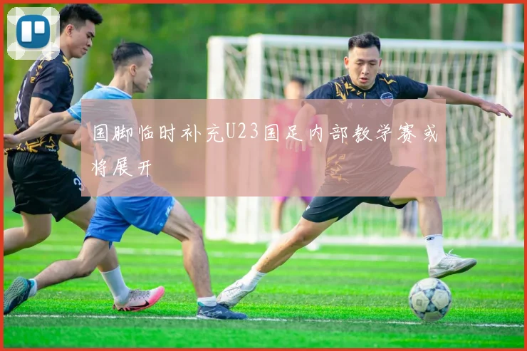 国脚临时补充U23国足内部教学赛或将展开