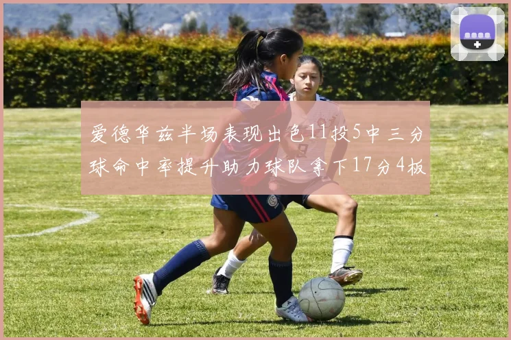爱德华兹半场表现出色11投5中三分球命中率提升助力球队拿下17分4板1助
