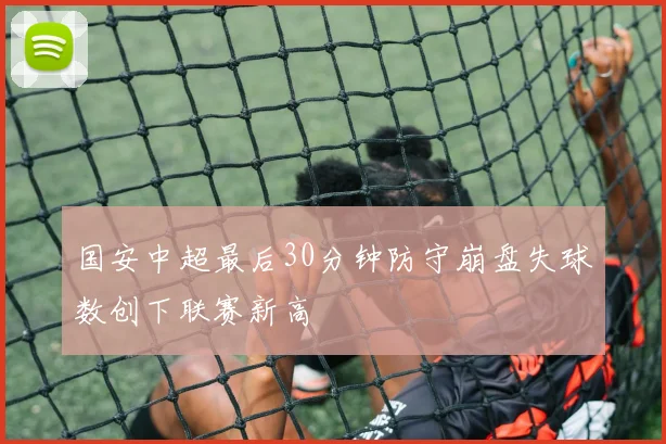 国安中超最后30分钟防守崩盘失球数创下联赛新高
