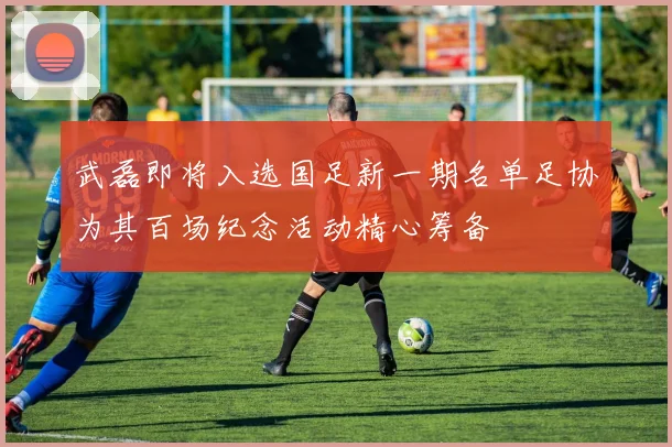 武磊即将入选国足新一期名单足协为其百场纪念活动精心筹备