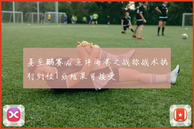 姜至鹏赛后点评海港之战称战术执行到位1分结果可接受