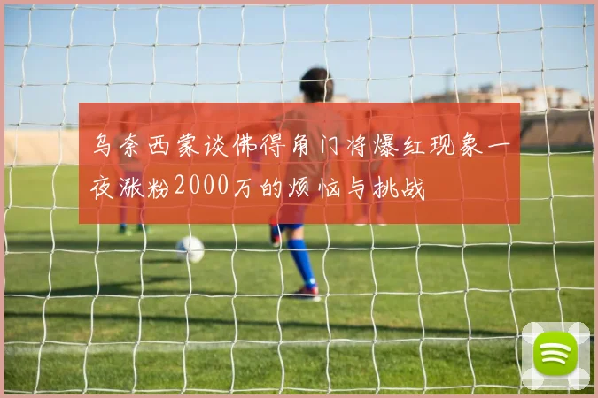 乌奈西蒙谈佛得角门将爆红现象一夜涨粉2000万的烦恼与挑战
