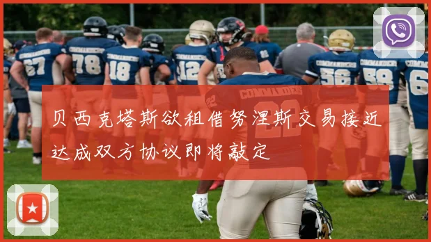 贝西克塔斯欲租借努涅斯交易接近达成双方协议即将敲定